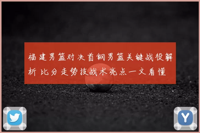 福建男篮对决首钢男篮关键战役解析 比分走势技战术亮点一文看懂