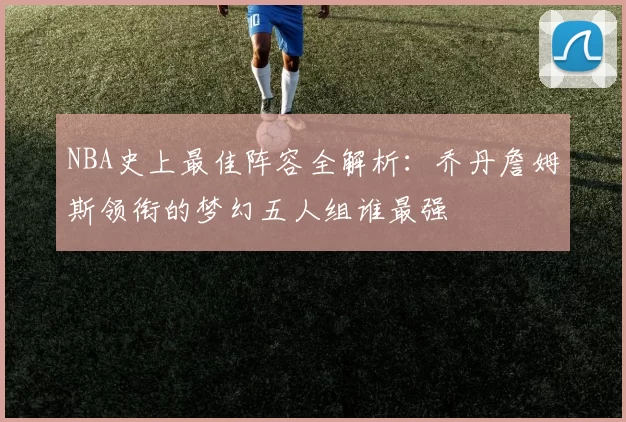 NBA史上最佳阵容全解析：乔丹詹姆斯领衔的梦幻五人组谁最强