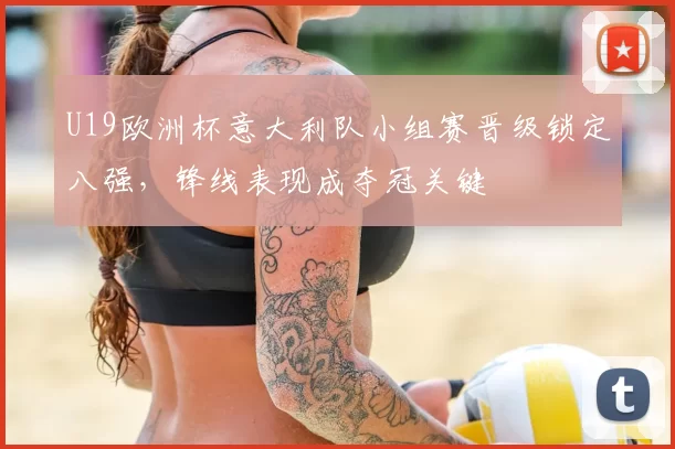 U19欧洲杯意大利队小组赛晋级锁定八强,锋线表现成夺冠关键