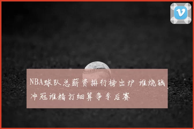NBA球队总薪资排行榜出炉 谁烧钱冲冠谁精打细算争季后赛