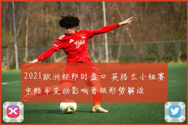 2021欧洲杯即时盘口 英格兰小组赛中赔率变动影响晋级形势解读