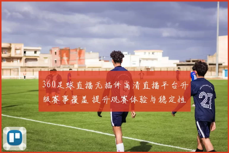 360足球直播无插件高清直播平台升级赛事覆盖 提升观赛体验与稳定性