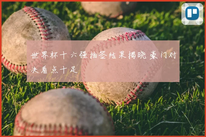 世界杯十六强抽签结果揭晓 豪门对决看点十足