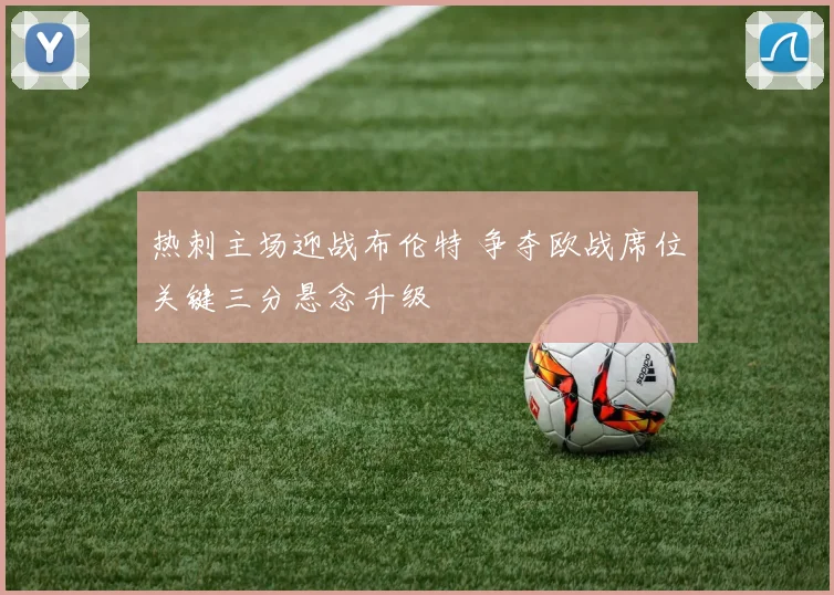热刺主场迎战布伦特 争夺欧战席位关键三分悬念升级