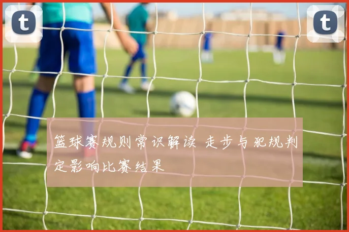 篮球赛规则常识解读 走步与犯规判定影响比赛结果