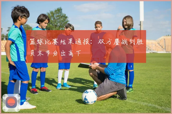 篮球比赛结果通报：双方鏖战到胜负末节分出高下