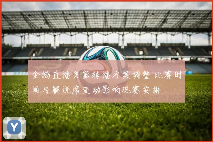 企鹅直播男篮转播方案调整 比赛时间与解说席变动影响观赛安排