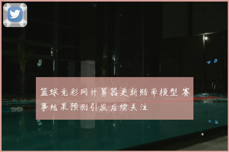 篮球竞彩网计算器更新赔率模型 赛事结果预测引发后续关注