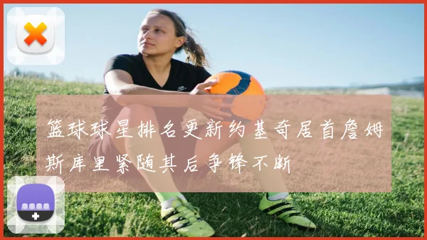 篮球球星排名更新约基奇居首詹姆斯库里紧随其后争锋不断