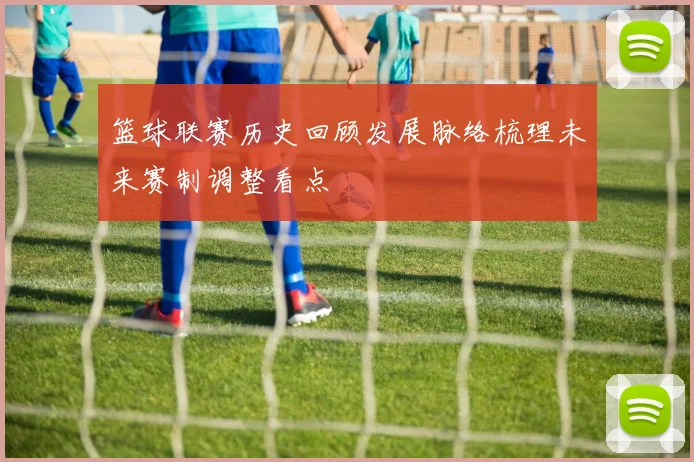 篮球联赛历史回顾发展脉络梳理未来赛制调整看点